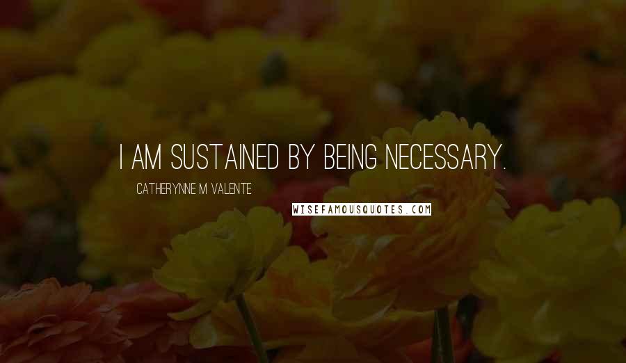 Catherynne M Valente Quotes: I am sustained by Being Necessary.