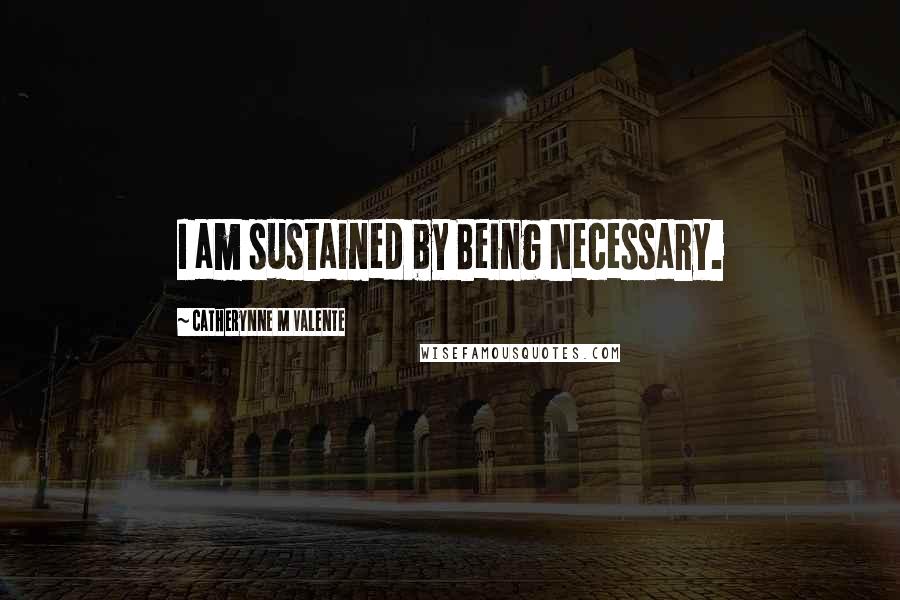 Catherynne M Valente Quotes: I am sustained by Being Necessary.