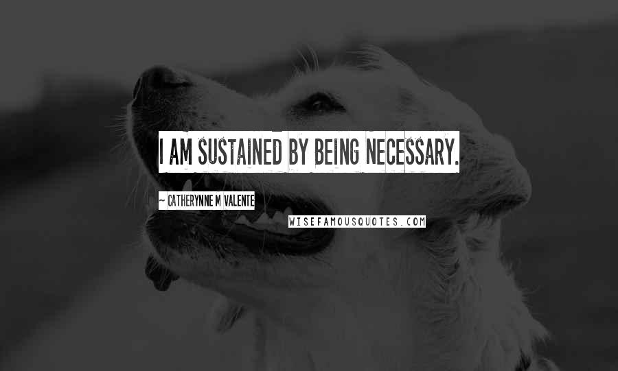 Catherynne M Valente Quotes: I am sustained by Being Necessary.