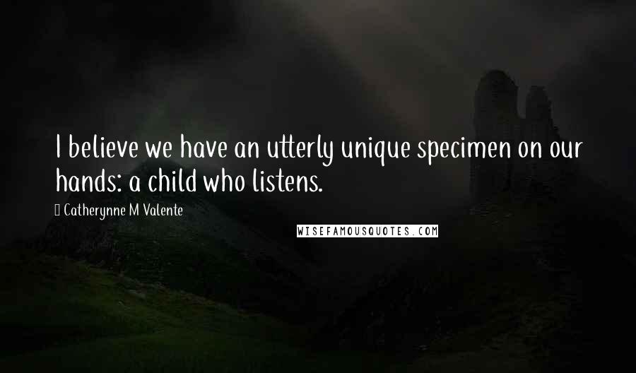 Catherynne M Valente Quotes: I believe we have an utterly unique specimen on our hands: a child who listens.