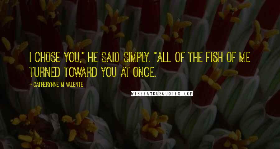 Catherynne M Valente Quotes: I chose you," he said simply. "All of the fish of me turned toward you at once.