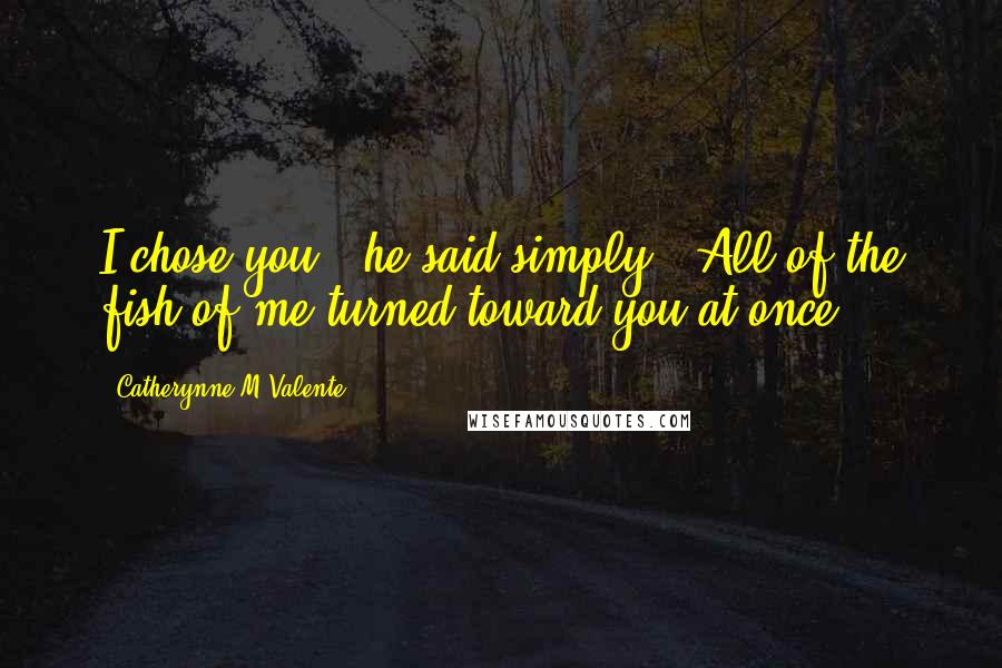 Catherynne M Valente Quotes: I chose you," he said simply. "All of the fish of me turned toward you at once.
