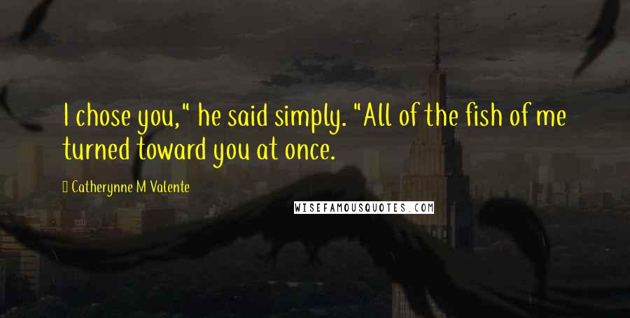 Catherynne M Valente Quotes: I chose you," he said simply. "All of the fish of me turned toward you at once.
