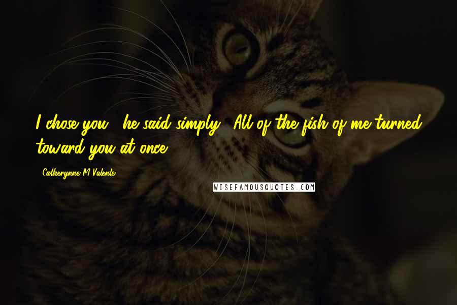 Catherynne M Valente Quotes: I chose you," he said simply. "All of the fish of me turned toward you at once.