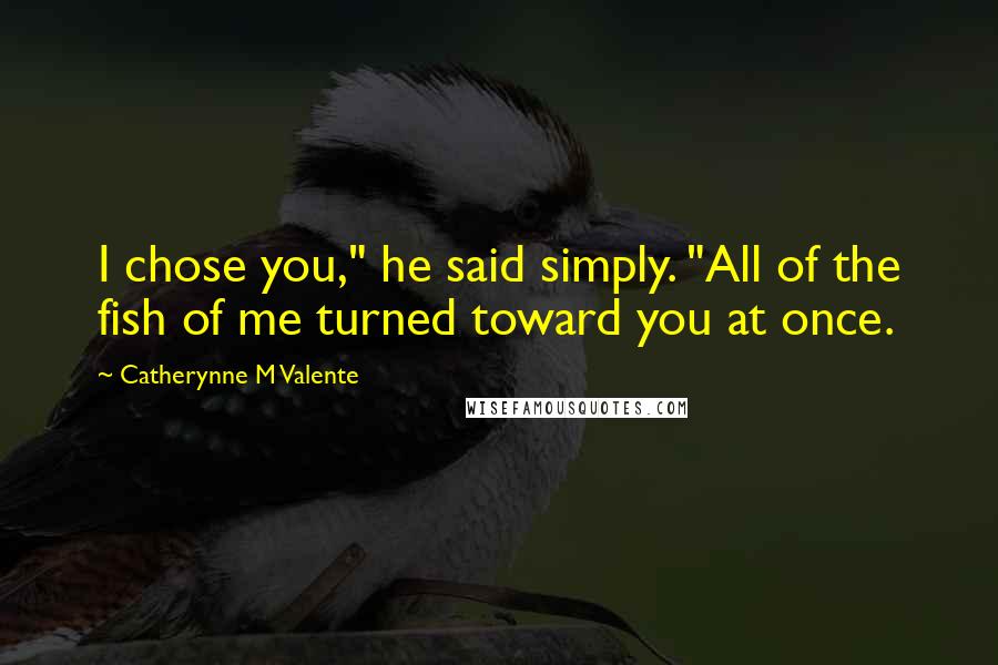 Catherynne M Valente Quotes: I chose you," he said simply. "All of the fish of me turned toward you at once.