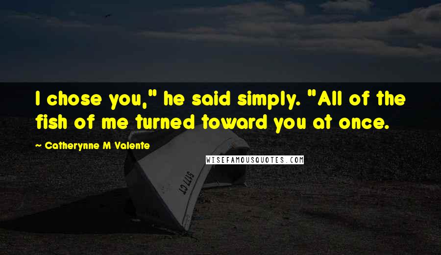 Catherynne M Valente Quotes: I chose you," he said simply. "All of the fish of me turned toward you at once.