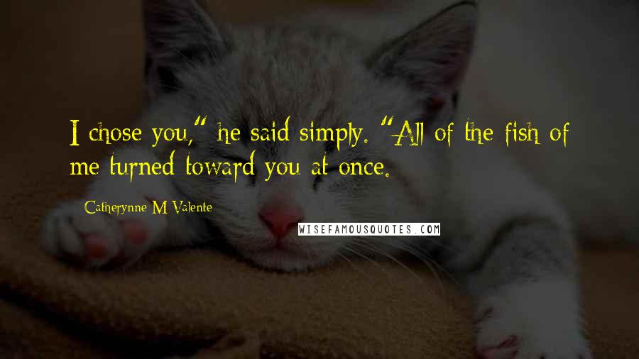 Catherynne M Valente Quotes: I chose you," he said simply. "All of the fish of me turned toward you at once.