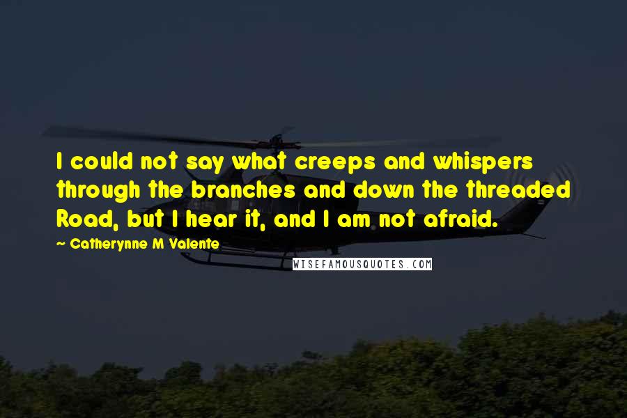 Catherynne M Valente Quotes: I could not say what creeps and whispers through the branches and down the threaded Road, but I hear it, and I am not afraid.