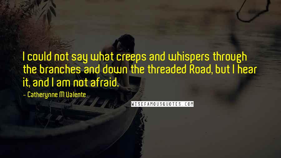 Catherynne M Valente Quotes: I could not say what creeps and whispers through the branches and down the threaded Road, but I hear it, and I am not afraid.