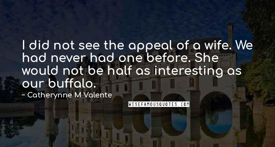 Catherynne M Valente Quotes: I did not see the appeal of a wife. We had never had one before. She would not be half as interesting as our buffalo.