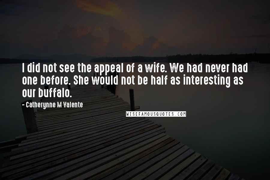 Catherynne M Valente Quotes: I did not see the appeal of a wife. We had never had one before. She would not be half as interesting as our buffalo.