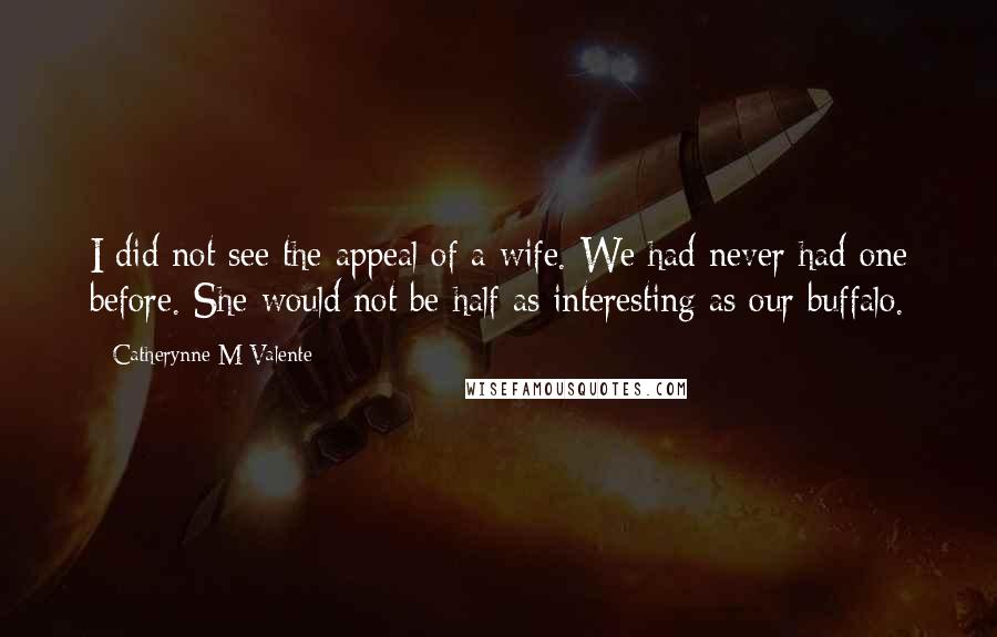 Catherynne M Valente Quotes: I did not see the appeal of a wife. We had never had one before. She would not be half as interesting as our buffalo.