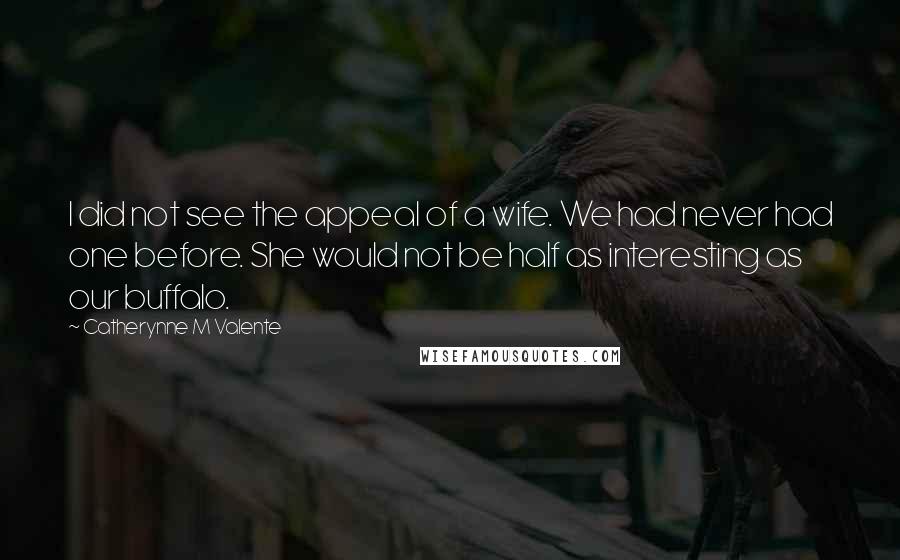 Catherynne M Valente Quotes: I did not see the appeal of a wife. We had never had one before. She would not be half as interesting as our buffalo.