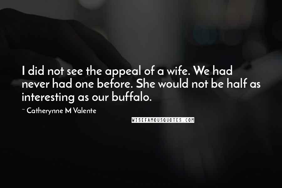 Catherynne M Valente Quotes: I did not see the appeal of a wife. We had never had one before. She would not be half as interesting as our buffalo.