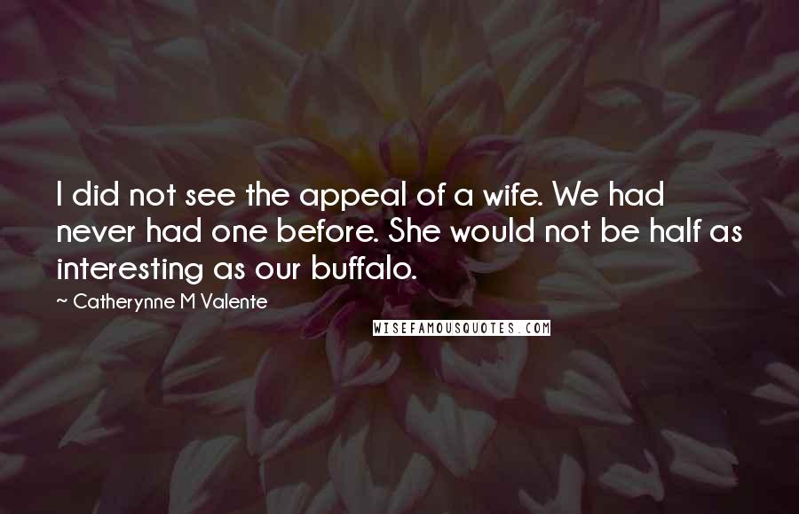 Catherynne M Valente Quotes: I did not see the appeal of a wife. We had never had one before. She would not be half as interesting as our buffalo.