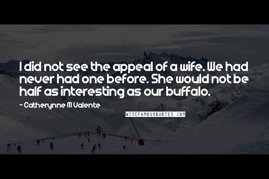 Catherynne M Valente Quotes: I did not see the appeal of a wife. We had never had one before. She would not be half as interesting as our buffalo.