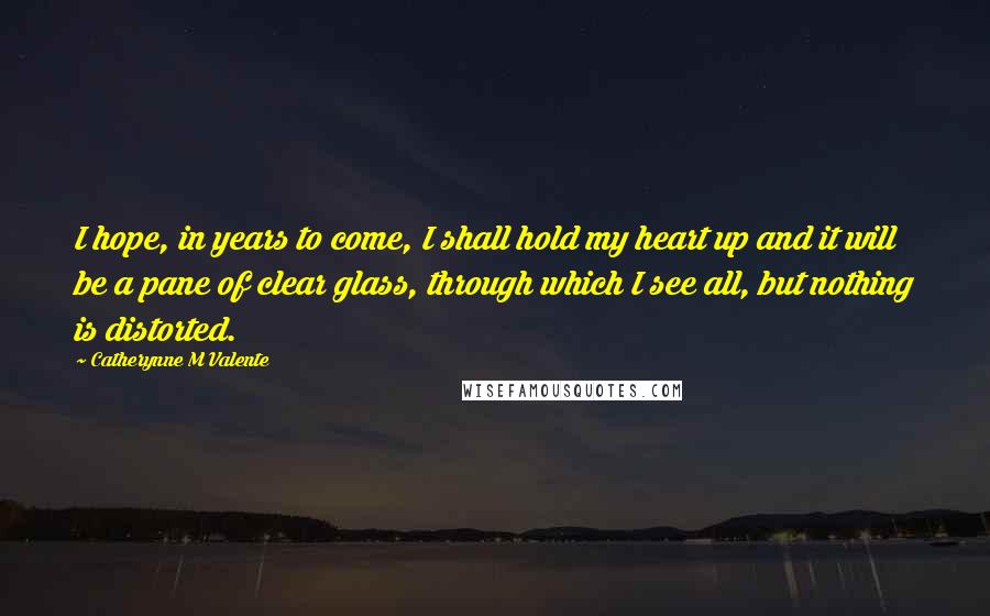 Catherynne M Valente Quotes: I hope, in years to come, I shall hold my heart up and it will be a pane of clear glass, through which I see all, but nothing is distorted.