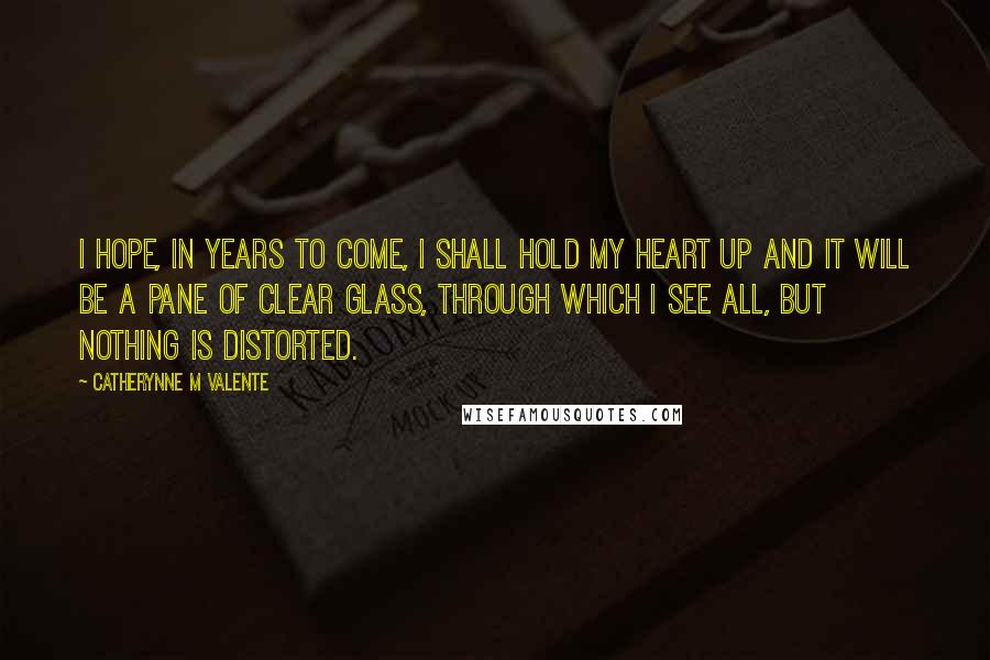 Catherynne M Valente Quotes: I hope, in years to come, I shall hold my heart up and it will be a pane of clear glass, through which I see all, but nothing is distorted.