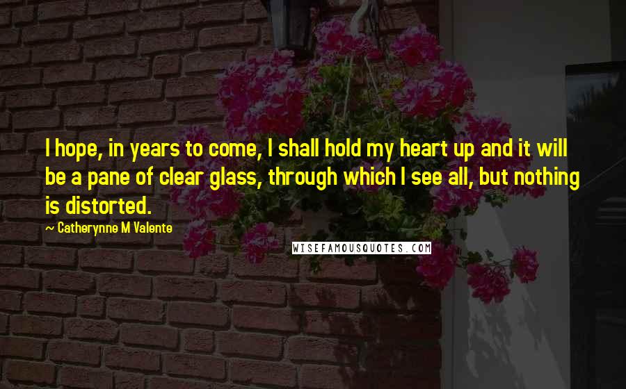 Catherynne M Valente Quotes: I hope, in years to come, I shall hold my heart up and it will be a pane of clear glass, through which I see all, but nothing is distorted.