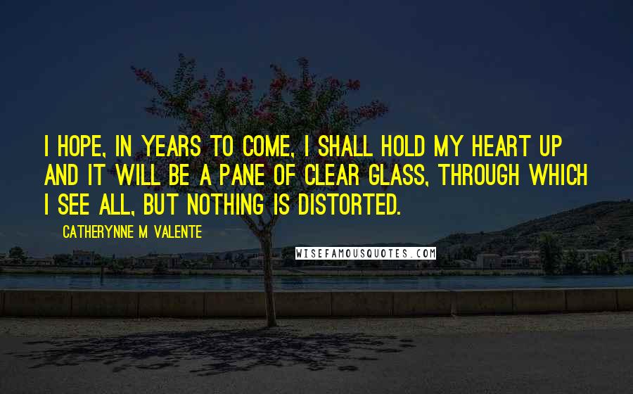 Catherynne M Valente Quotes: I hope, in years to come, I shall hold my heart up and it will be a pane of clear glass, through which I see all, but nothing is distorted.