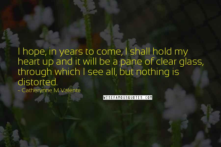 Catherynne M Valente Quotes: I hope, in years to come, I shall hold my heart up and it will be a pane of clear glass, through which I see all, but nothing is distorted.