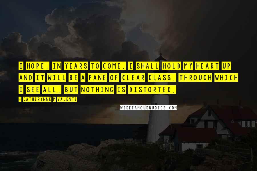 Catherynne M Valente Quotes: I hope, in years to come, I shall hold my heart up and it will be a pane of clear glass, through which I see all, but nothing is distorted.