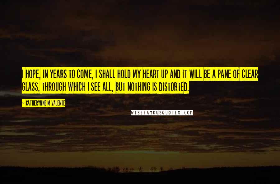 Catherynne M Valente Quotes: I hope, in years to come, I shall hold my heart up and it will be a pane of clear glass, through which I see all, but nothing is distorted.