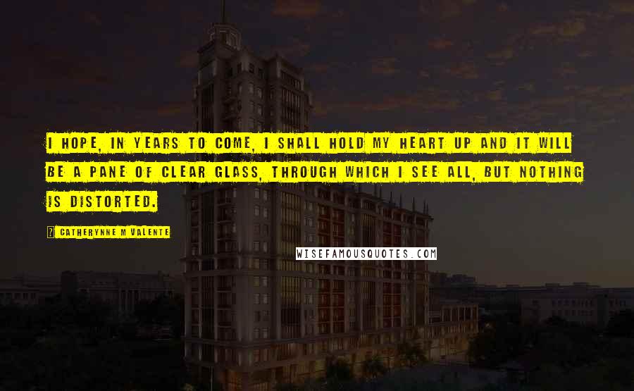 Catherynne M Valente Quotes: I hope, in years to come, I shall hold my heart up and it will be a pane of clear glass, through which I see all, but nothing is distorted.