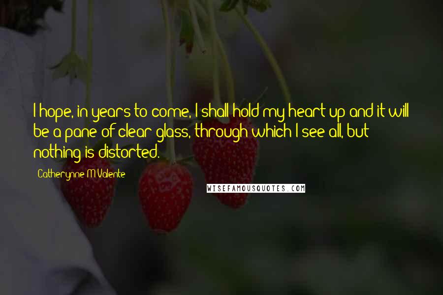 Catherynne M Valente Quotes: I hope, in years to come, I shall hold my heart up and it will be a pane of clear glass, through which I see all, but nothing is distorted.