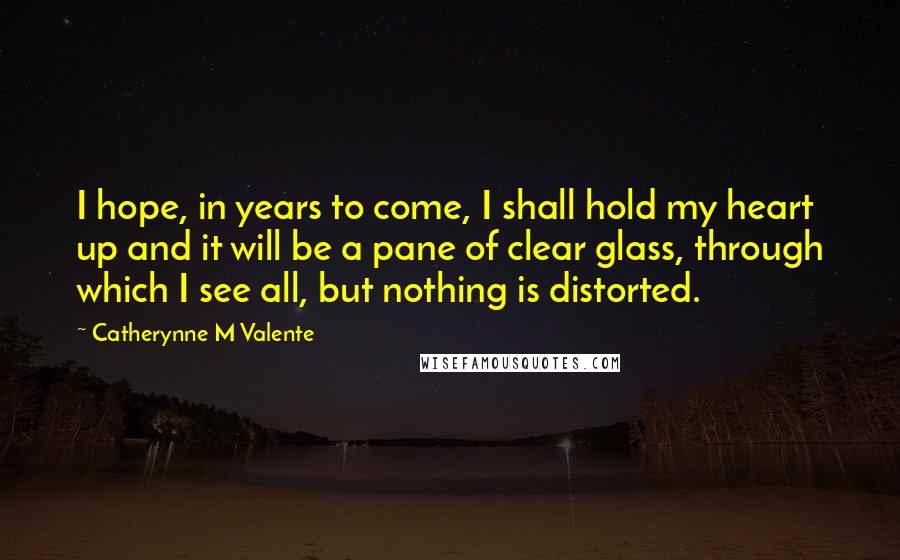 Catherynne M Valente Quotes: I hope, in years to come, I shall hold my heart up and it will be a pane of clear glass, through which I see all, but nothing is distorted.