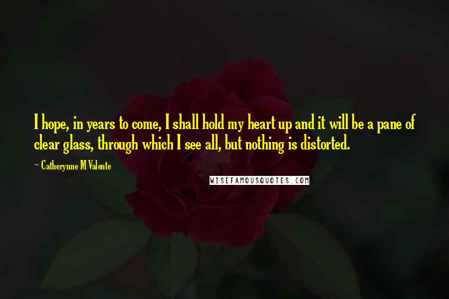 Catherynne M Valente Quotes: I hope, in years to come, I shall hold my heart up and it will be a pane of clear glass, through which I see all, but nothing is distorted.
