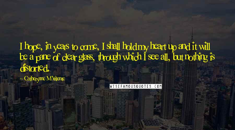 Catherynne M Valente Quotes: I hope, in years to come, I shall hold my heart up and it will be a pane of clear glass, through which I see all, but nothing is distorted.