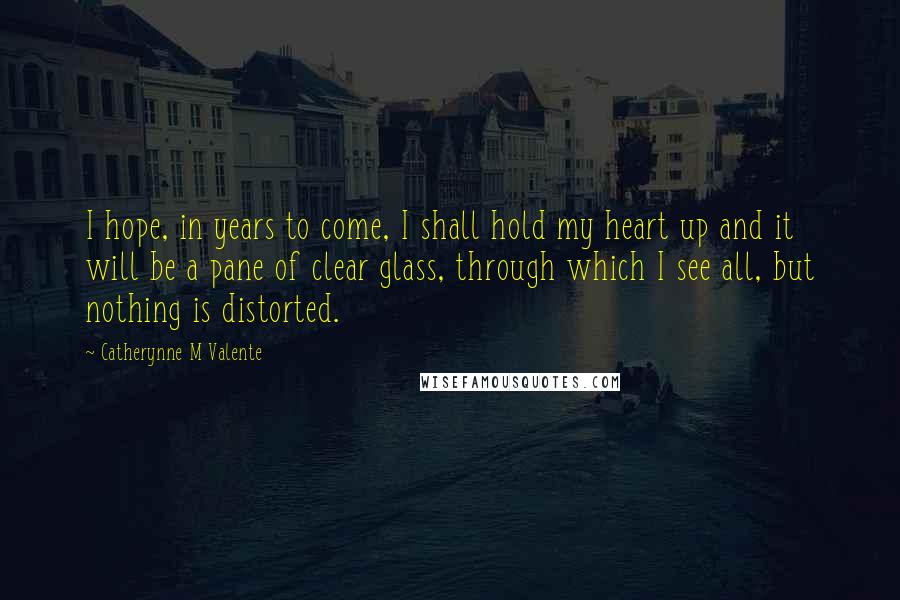 Catherynne M Valente Quotes: I hope, in years to come, I shall hold my heart up and it will be a pane of clear glass, through which I see all, but nothing is distorted.