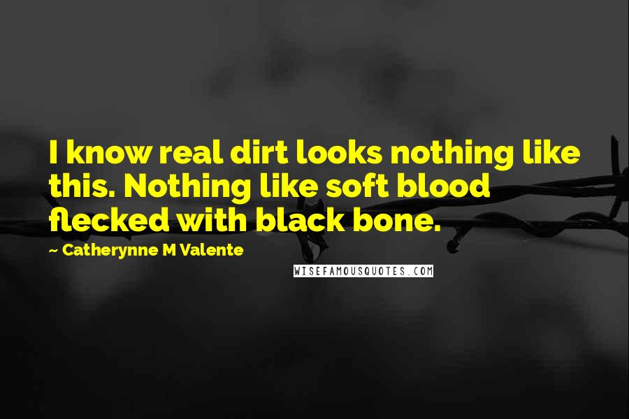 Catherynne M Valente Quotes: I know real dirt looks nothing like this. Nothing like soft blood flecked with black bone.