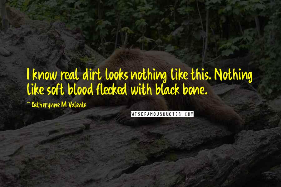 Catherynne M Valente Quotes: I know real dirt looks nothing like this. Nothing like soft blood flecked with black bone.