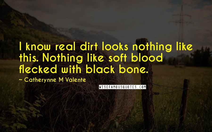 Catherynne M Valente Quotes: I know real dirt looks nothing like this. Nothing like soft blood flecked with black bone.