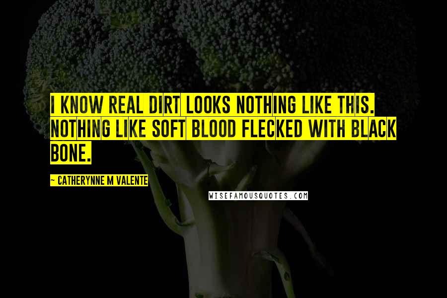 Catherynne M Valente Quotes: I know real dirt looks nothing like this. Nothing like soft blood flecked with black bone.