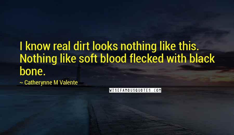 Catherynne M Valente Quotes: I know real dirt looks nothing like this. Nothing like soft blood flecked with black bone.