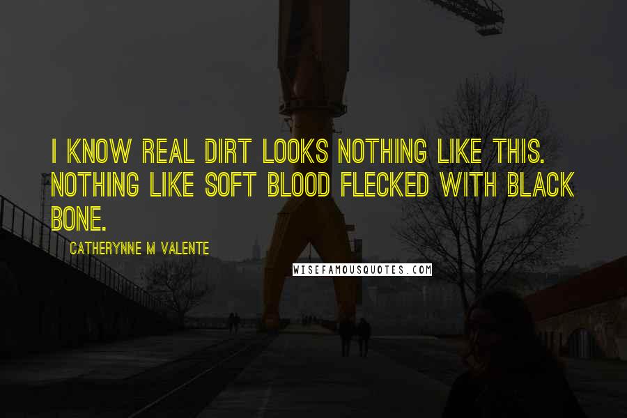 Catherynne M Valente Quotes: I know real dirt looks nothing like this. Nothing like soft blood flecked with black bone.