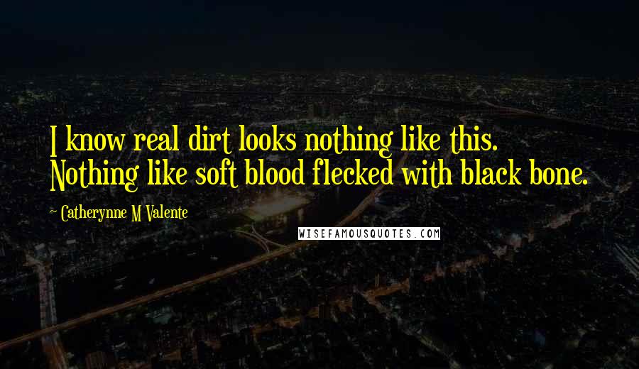 Catherynne M Valente Quotes: I know real dirt looks nothing like this. Nothing like soft blood flecked with black bone.