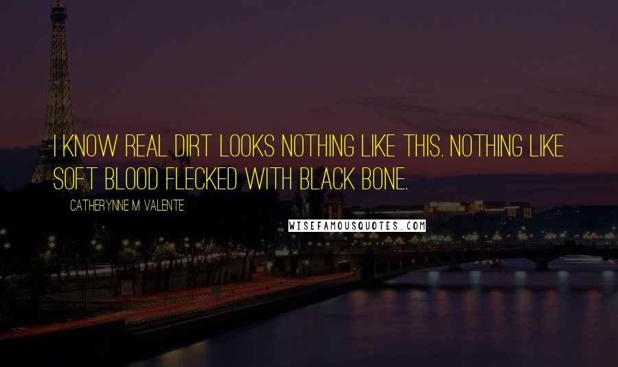 Catherynne M Valente Quotes: I know real dirt looks nothing like this. Nothing like soft blood flecked with black bone.