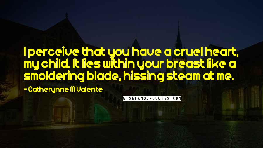 Catherynne M Valente Quotes: I perceive that you have a cruel heart, my child. It lies within your breast like a smoldering blade, hissing steam at me.