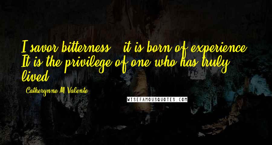 Catherynne M Valente Quotes: I savor bitterness - it is born of experience. It is the privilege of one who has truly lived.