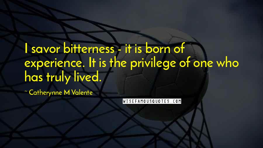 Catherynne M Valente Quotes: I savor bitterness - it is born of experience. It is the privilege of one who has truly lived.