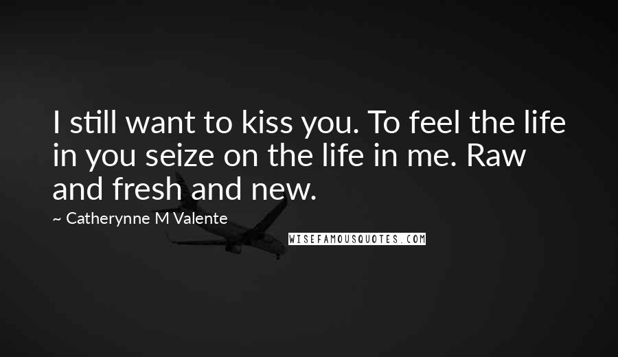 Catherynne M Valente Quotes: I still want to kiss you. To feel the life in you seize on the life in me. Raw and fresh and new.