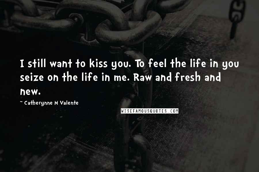 Catherynne M Valente Quotes: I still want to kiss you. To feel the life in you seize on the life in me. Raw and fresh and new.