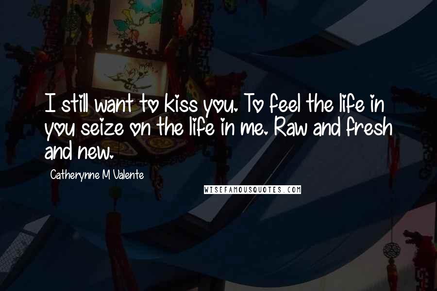 Catherynne M Valente Quotes: I still want to kiss you. To feel the life in you seize on the life in me. Raw and fresh and new.