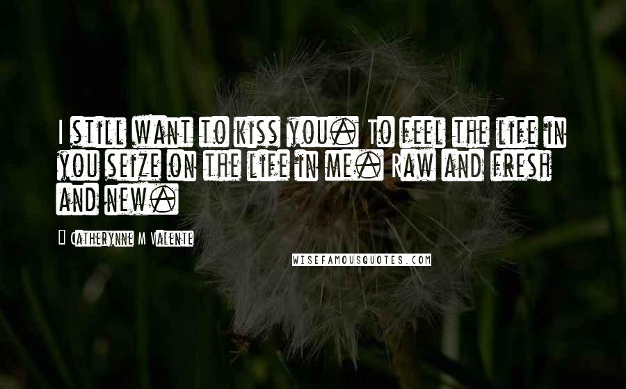 Catherynne M Valente Quotes: I still want to kiss you. To feel the life in you seize on the life in me. Raw and fresh and new.