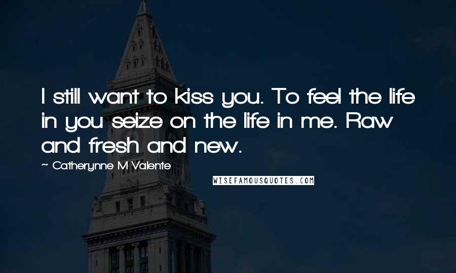 Catherynne M Valente Quotes: I still want to kiss you. To feel the life in you seize on the life in me. Raw and fresh and new.