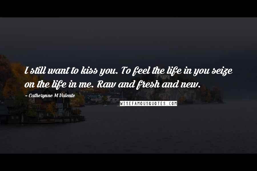 Catherynne M Valente Quotes: I still want to kiss you. To feel the life in you seize on the life in me. Raw and fresh and new.